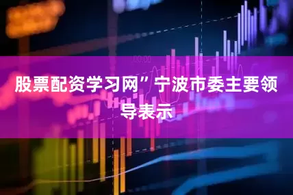 股票配资学习网”宁波市委主要领导表示