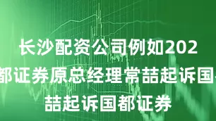 长沙配资公司例如2021年国都证券原总经理常喆起诉国都证券
