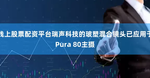 线上股票配资平台瑞声科技的玻塑混合镜头已应用于Pura 80主摄