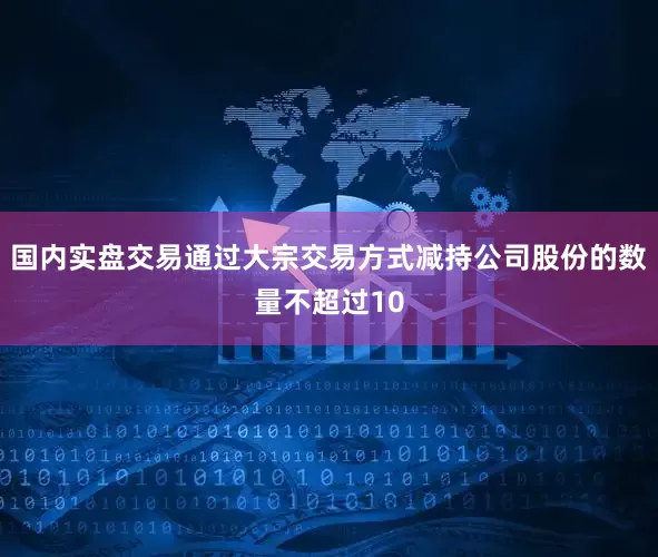 国内实盘交易通过大宗交易方式减持公司股份的数量不超过10