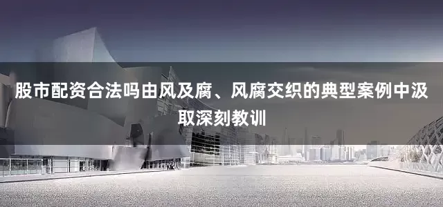 股市配资合法吗由风及腐、风腐交织的典型案例中汲取深刻教训