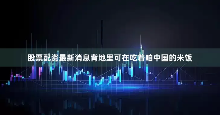 股票配资最新消息背地里可在吃着咱中国的米饭