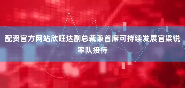 配资官方网站欣旺达副总裁兼首席可持续发展官梁锐率队接待