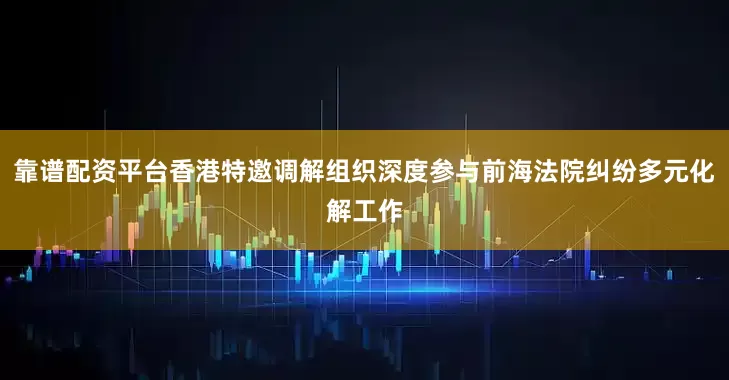 靠谱配资平台香港特邀调解组织深度参与前海法院纠纷多元化解工作
