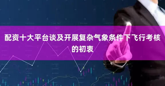 配资十大平台谈及开展复杂气象条件下飞行考核的初衷