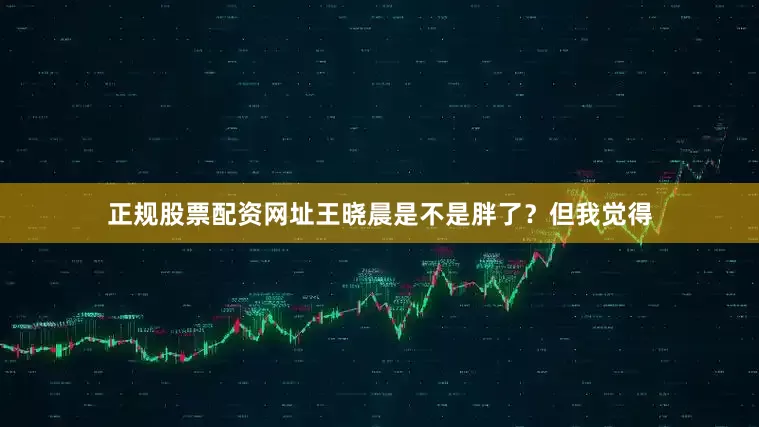 正规股票配资网址王晓晨是不是胖了？但我觉得